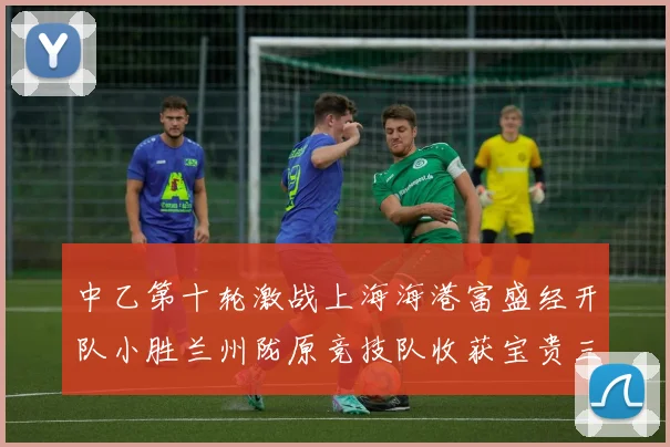 中乙第十轮激战上海海港富盛经开队小胜兰州陇原竞技队收获宝贵三分