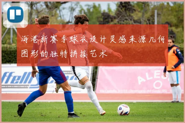 海港新赛季球衣设计灵感来源几何图形的独特拼接艺术