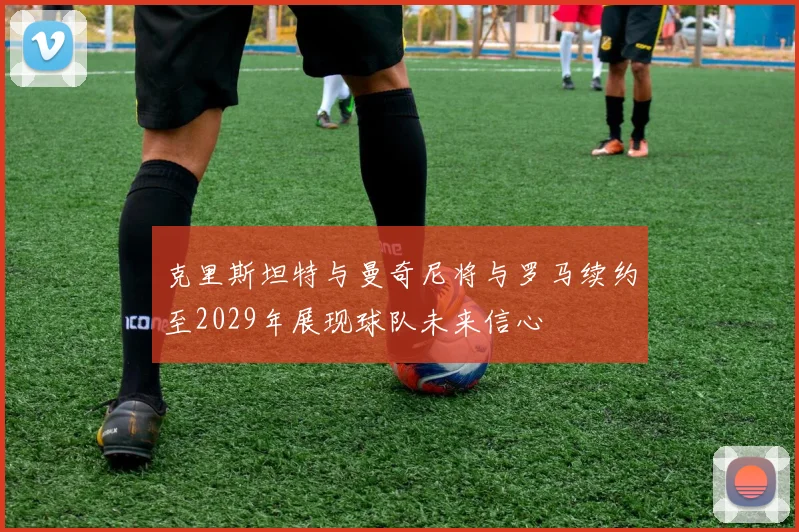 克里斯坦特与曼奇尼将与罗马续约至2029年展现球队未来信心