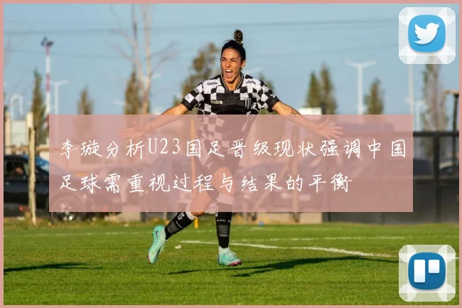李璇分析U23国足晋级现状强调中国足球需重视过程与结果的平衡