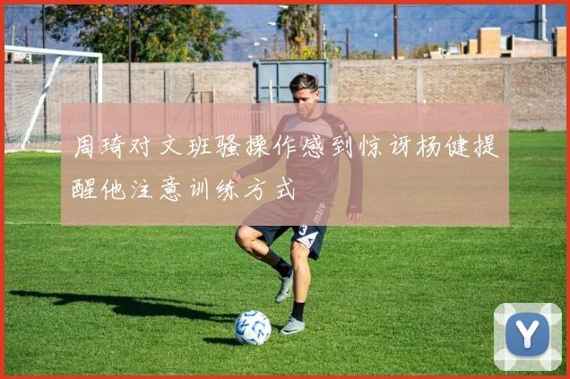 周琦对文班骚操作感到惊讶杨健提醒他注意训练方式