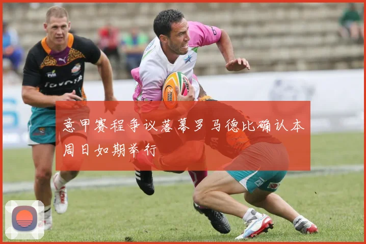 意甲赛程争议落幕罗马德比确认本周日如期举行