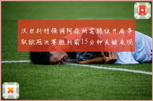 沃尔科特强调阿森纳需稳住开局争取欧冠决赛胜利前15分钟关键表现