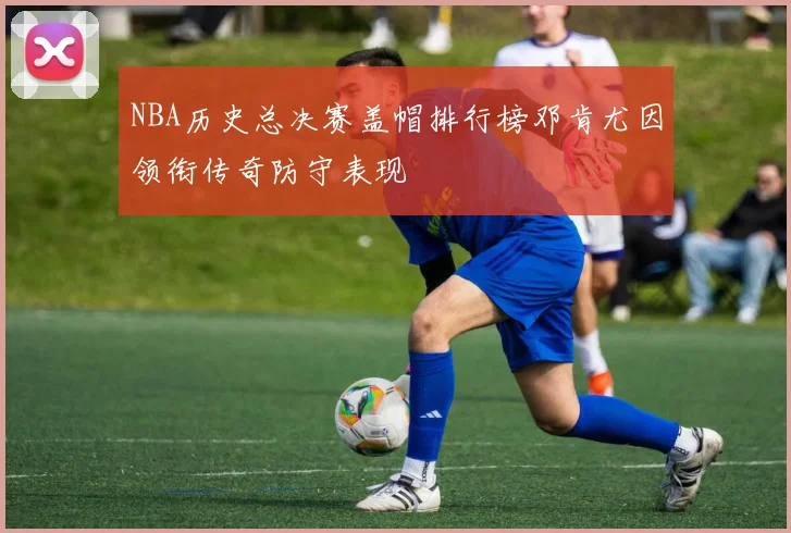 NBA历史总决赛盖帽排行榜邓肯尤因领衔传奇防守表现